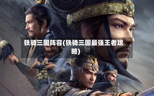 铁骑三国阵容(铁骑三国最强王者攻略)-第2张图片