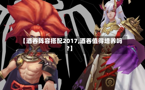 【酒吞阵容搭配2017,酒吞值得培养吗?】