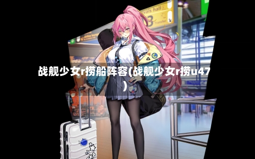 战舰少女r捞船阵容(战舰少女r捞u47)