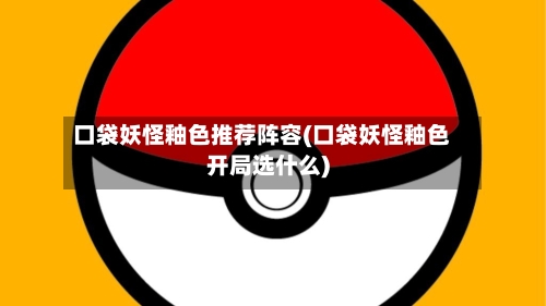 口袋妖怪釉色推荐阵容(口袋妖怪釉色开局选什么)-第2张图片