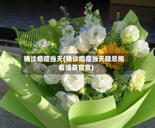 确诊癌症当天(确诊癌症当天陆总抱着绿茶官宣)