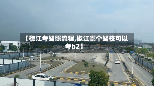 【椒江考驾照流程,椒江哪个驾校可以考b2】
